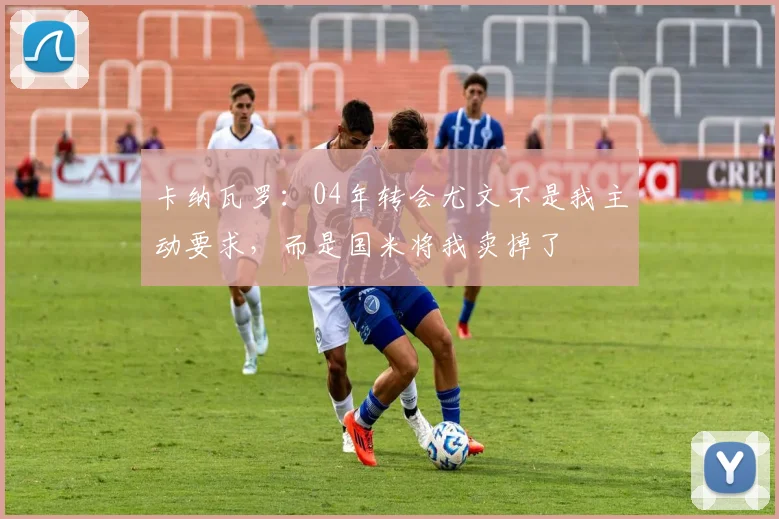 卡纳瓦罗：04年转会尤文不是我主动要求，而是国米将我卖掉了