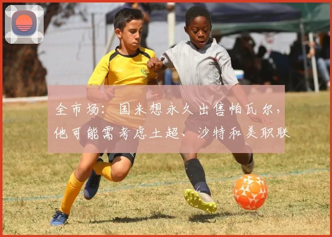 全市场：国米想永久出售帕瓦尔，他可能需考虑土超、沙特和美职联